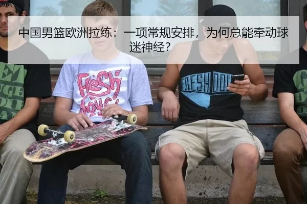 中国男篮欧洲拉练：一项常规安排，为何总能牵动球迷神经？
